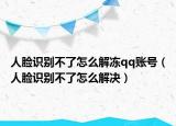 人脸识别不了怎么解冻qq账号（人脸识别不了怎么解决）