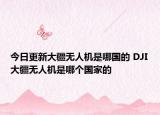 今日更新大疆无人机是哪国的 DJI大疆无人机是哪个国家的
