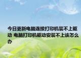 今日更新电脑连接打印机装不上驱动 电脑打印机驱动安装不上该怎么办
