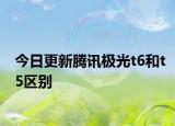 今日更新腾讯极光t6和t5区别