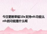 今日更新荣耀10x支持nfc功能么nfc的功能是什么呢
