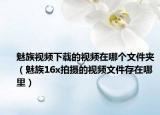 魅族视频下载的视频在哪个文件夹（魅族16x拍摄的视频文件存在哪里）