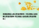买房能用别人的公积金贷款吗（可以用别人的住房公积金买房吗 可以用别人的住房公积金贷款吗）