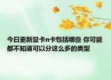 今日更新显卡n卡包括哪些 你可能都不知道可以分这么多的类型
