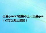 三星gears2连接不上（三星gear s2怎么阻止通知）