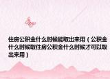 住房公积金什么时候能取出来用（公积金什么时候取住房公积金什么时候才可以取出来用）