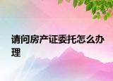 请问房产证委托怎么办理