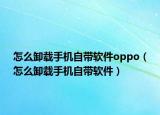怎么卸载手机自带软件oppo（怎么卸载手机自带软件）