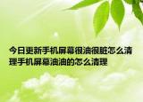 今日更新手机屏幕很油很脏怎么清理手机屏幕油油的怎么清理