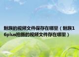 魅族的视频文件保存在哪里（魅族16plus拍摄的视频文件存在哪里）