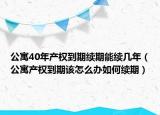 公寓40年产权到期续期能续几年（公寓产权到期该怎么办如何续期）