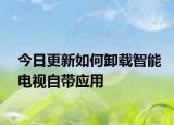 今日更新如何卸载智能电视自带应用