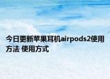 今日更新苹果耳机airpods2使用方法 使用方式