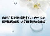 房屋产权到期续期多久（大产权房屋到期续期多少钱可以继续续期吗）