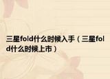 三星fold什么时候入手（三星fold什么时候上市）