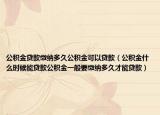 公积金贷款缴纳多久公积金可以贷款（公积金什么时候能贷款公积金一般要缴纳多久才能贷款）