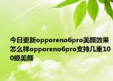今日更新opporeno6pro美颜效果怎么样opporeno6pro支持几重100级美颜