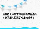 快手把人拉黑了对方能看见作品么（快手把人拉黑了对方知道吗）