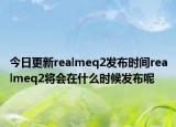 今日更新realmeq2发布时间realmeq2将会在什么时候发布呢