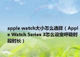 apple watch大小怎么选择（Apple Watch Series 3怎么设定呼吸时段时长）