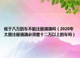 低于八万的车不能注册滴滴吗（2020年太原注册滴滴必须是十二万以上的车吗）
