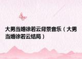 大男当婚徐若云背景音乐（大男当婚徐若云结局）