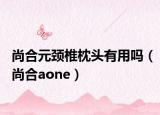 尚合元颈椎枕头有用吗（尚合aone）