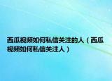 西瓜视频如何私信关注的人（西瓜视频如何私信关注人）