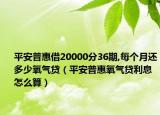 平安普惠借20000分36期,每个月还多少氧气贷（平安普惠氧气贷利息怎么算）