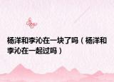 杨洋和李沁在一块了吗（杨洋和李沁在一起过吗）