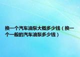 换一个汽车油泵大概多少钱（换一个一般的汽车油泵多少钱）