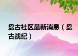 盘古社区最新消息（盘古战纪）