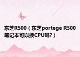 东芝R500（东芝portege R500笔记本可以换CPU吗?）