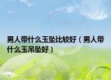 男人带什么玉坠比较好（男人带什么玉吊坠好）