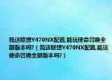 我这联想Y470NX配置,能玩使命召唤全部版本吗?（我这联想Y470NX配置,能玩使命召唤全部版本吗?）
