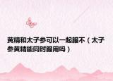 黄精和太子参可以一起服不（太子参黄精能同时服用吗）