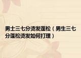 男士三七分烫发蓬松（男生三七分蓬松烫发如何打理）