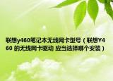 联想y460笔记本无线网卡型号（联想Y460 的无线网卡驱动 应当选择哪个安装）