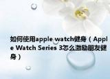 如何使用apple watch健身（Apple Watch Series 3怎么激励朋友健身）
