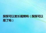 探探可以发长视频吗（探探可以用了吗）