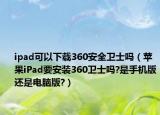 ipad可以下载360安全卫士吗（苹果iPad要安装360卫士吗?是手机版还是电脑版?）