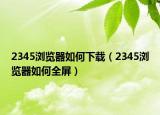 2345浏览器如何下载（2345浏览器如何全屏）