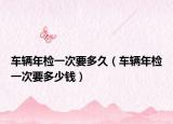车辆年检一次要多久（车辆年检一次要多少钱）