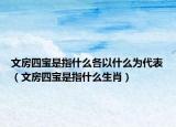 文房四宝是指什么各以什么为代表（文房四宝是指什么生肖）
