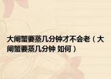 大闸蟹要蒸几分钟才不会老（大闸蟹要蒸几分钟 如何）