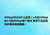 9500gt可以玩什么游戏（a卡的1950gt和n卡的8600gt哪个更好,更适于玩游戏和多媒体视频编辑）