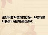 最好玩的3d游戏排行榜（3d游戏排行榜前十名都是哪些游戏）