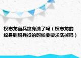 权志龙当兵纹身洗了吗（权志龙的纹身到服兵役的时候要要求洗掉吗）