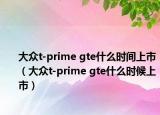 大众t-prime gte什么时间上市（大众t-prime gte什么时候上市）