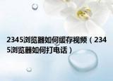 2345浏览器如何缓存视频（2345浏览器如何打电话）